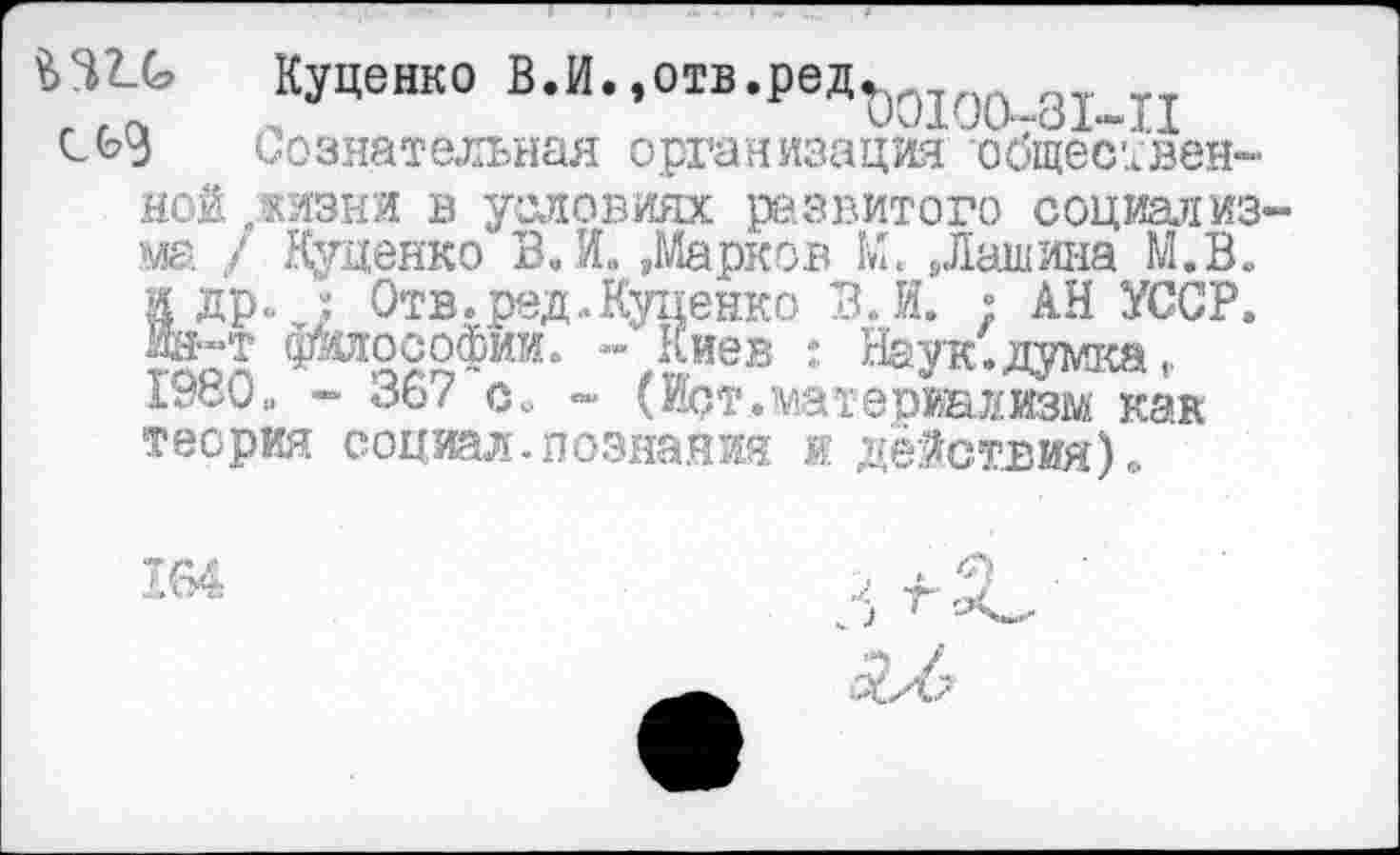 ﻿Куценко В.И.,отв.ред^0то
Сознательная организация общественной .жизни в условиях развитого социал из ма / Куценко ВЛ. »Марков М. »Лашина М.В. и др., ; Отв. ред. .Куценко В Л. ; АН УССР. «М философии. “ Киев : Наук: думка, 19ко„ - 36/ с. ~ (вд.материализм как теория социал.познания и действия)«.
164